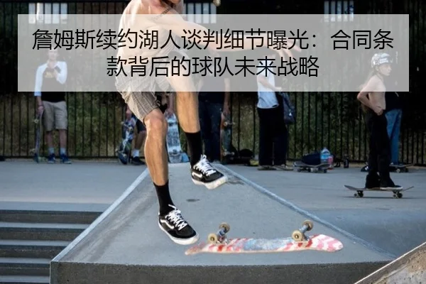 詹姆斯续约湖人谈判细节曝光：合同条款背后的球队未来战略